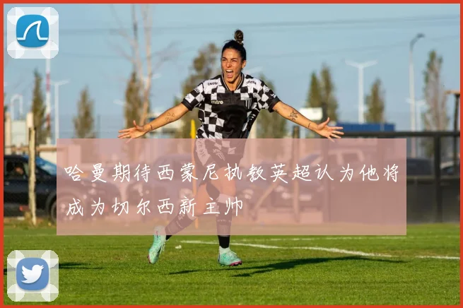哈曼期待西蒙尼执教英超认为他将成为切尔西新主帅