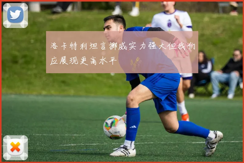 洛卡特利坦言挪威实力强大但我们应展现更高水平
