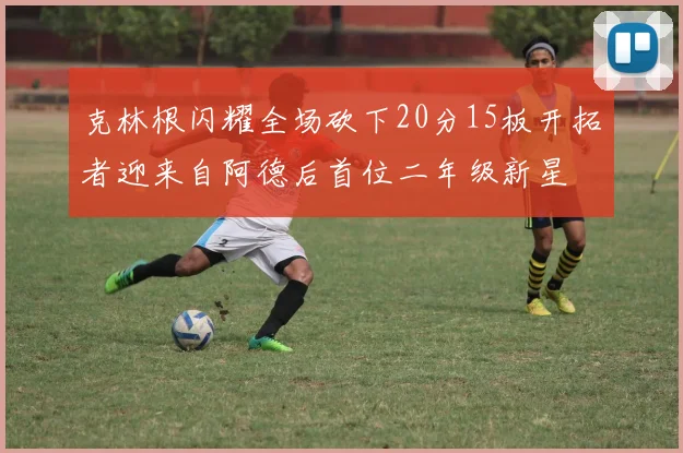 克林根闪耀全场砍下20分15板开拓者迎来自阿德后首位二年级新星