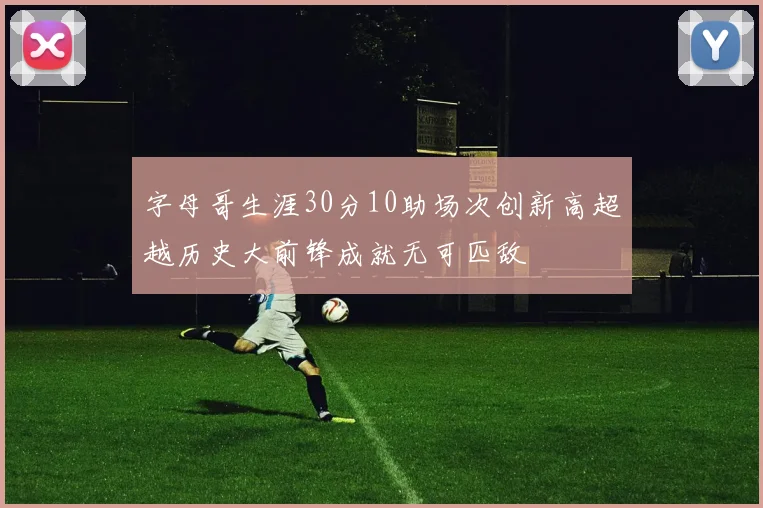 字母哥生涯30分10助场次创新高超越历史大前锋成就无可匹敌