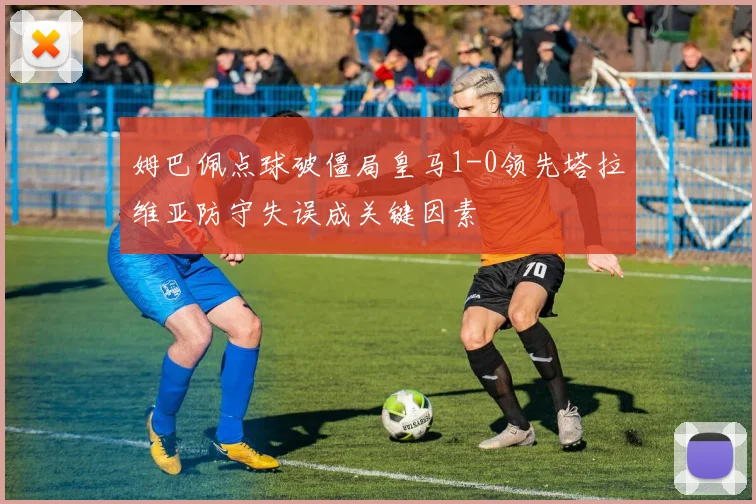 姆巴佩点球破僵局皇马1-0领先塔拉维亚防守失误成关键因素