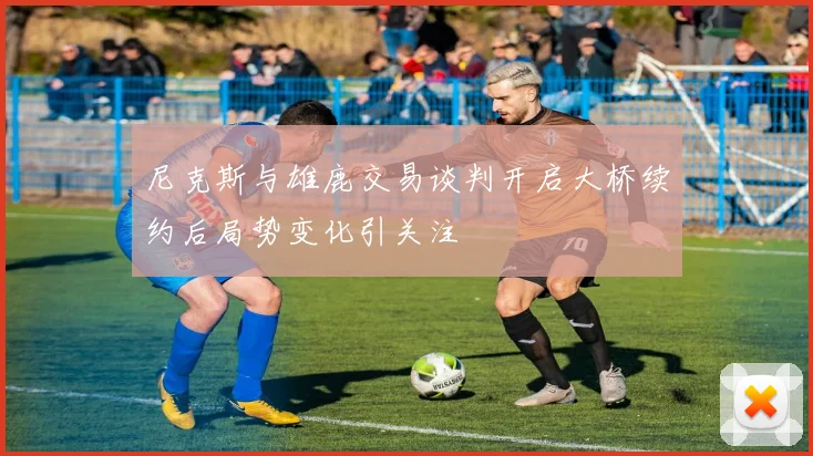 尼克斯与雄鹿交易谈判开启大桥续约后局势变化引关注