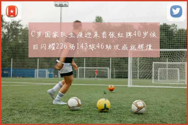 C罗国家队生涯迎来首张红牌40岁依旧闪耀226场143球46助攻成就辉煌