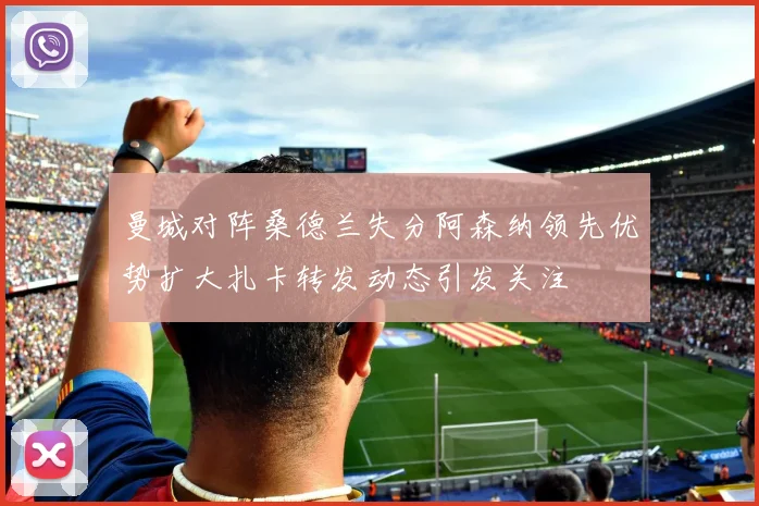 曼城对阵桑德兰失分阿森纳领先优势扩大扎卡转发动态引发关注