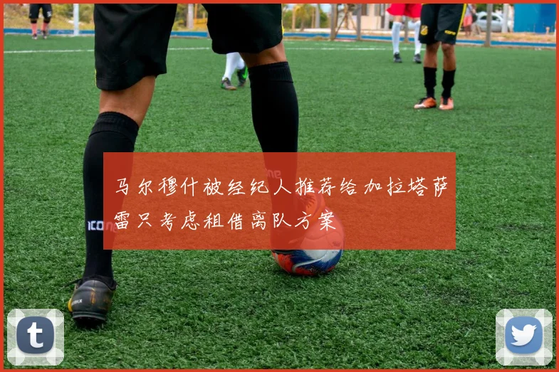 马尔穆什被经纪人推荐给加拉塔萨雷只考虑租借离队方案