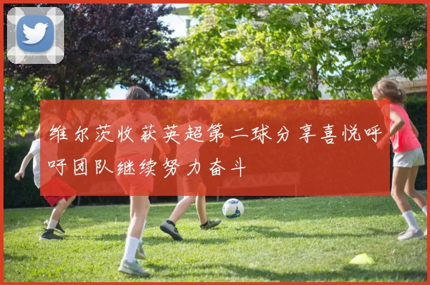 维尔茨收获英超第二球分享喜悦呼吁团队继续努力奋斗