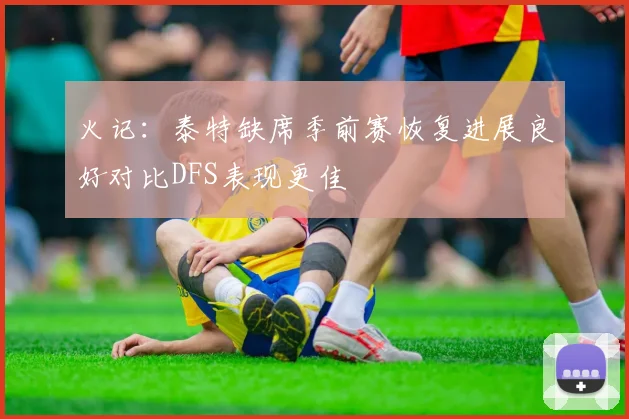 火记：泰特缺席季前赛恢复进展良好对比DFS表现更佳