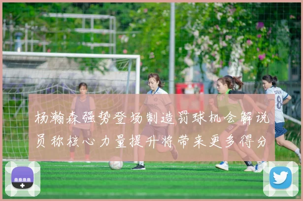 杨瀚森强势登场制造罚球机会解说员称核心力量提升将带来更多得分可能
