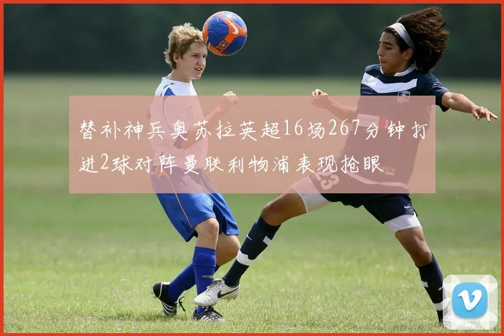 替补神兵奥苏拉英超16场267分钟打进2球对阵曼联利物浦表现抢眼