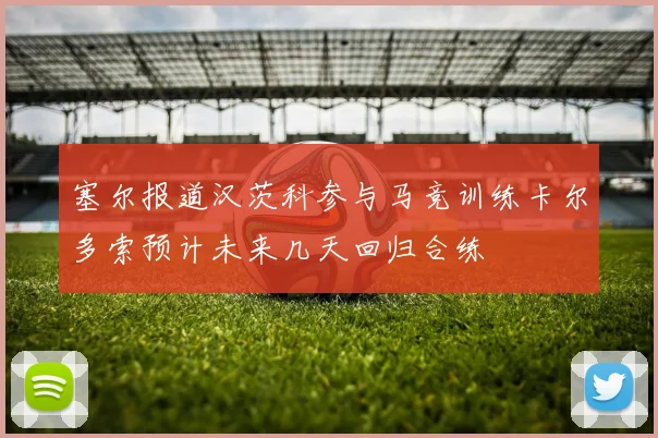塞尔报道汉茨科参与马竞训练卡尔多索预计未来几天回归合练