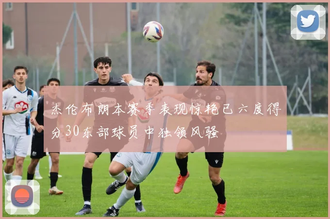 杰伦布朗本赛季表现惊艳已六度得分30东部球员中独领风骚