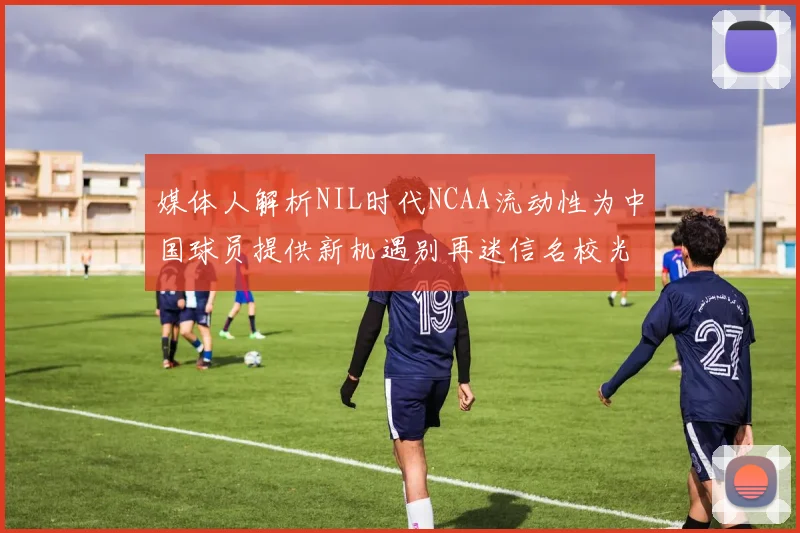 媒体人解析NIL时代NCAA流动性为中国球员提供新机遇别再迷信名校光环