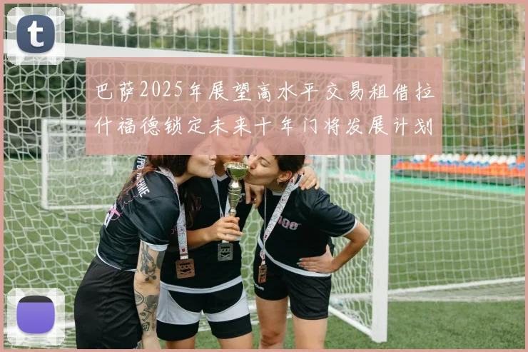 巴萨2025年展望高水平交易租借拉什福德锁定未来十年门将发展计划