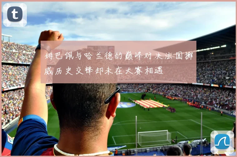 姆巴佩与哈兰德的巅峰对决法国挪威历史交锋却未在大赛相遇