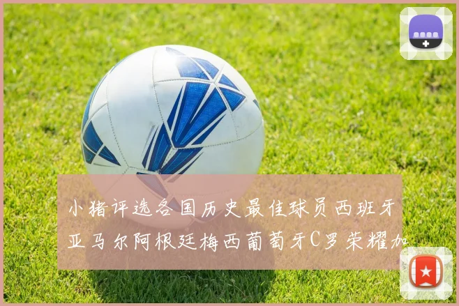 小猪评选各国历史最佳球员西班牙亚马尔阿根廷梅西葡萄牙C罗荣耀加冕