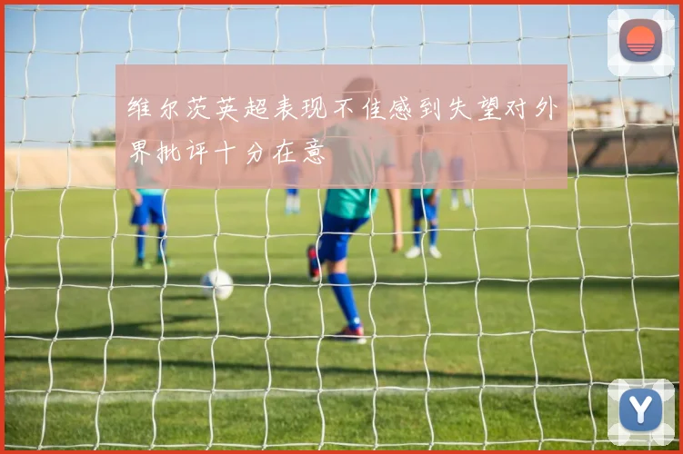 维尔茨英超表现不佳感到失望对外界批评十分在意