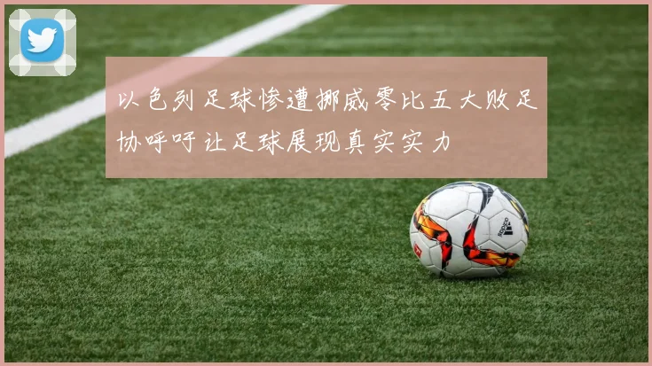 以色列足球惨遭挪威零比五大败足协呼吁让足球展现真实实力