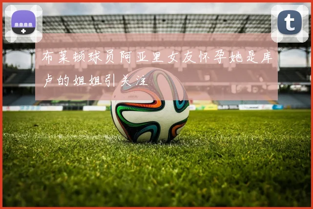 布莱顿球员阿亚里女友怀孕她是库卢的姐姐引关注