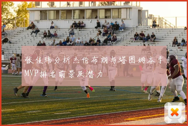 张佳玮分析杰伦布朗与塔图姆本季MVP排名前景及潜力