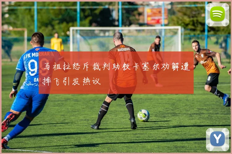 马祖拉怒斥裁判助教卡塞尔劝解遭摔飞引发热议