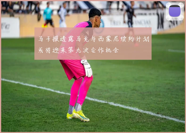 马卡报透露马竞与西蒙尼续约计划或将迎来第九次合作机会