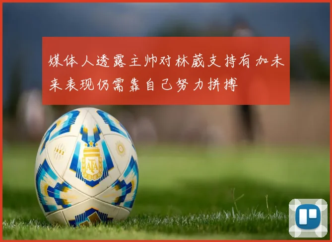媒体人透露主帅对林葳支持有加未来表现仍需靠自己努力拼搏