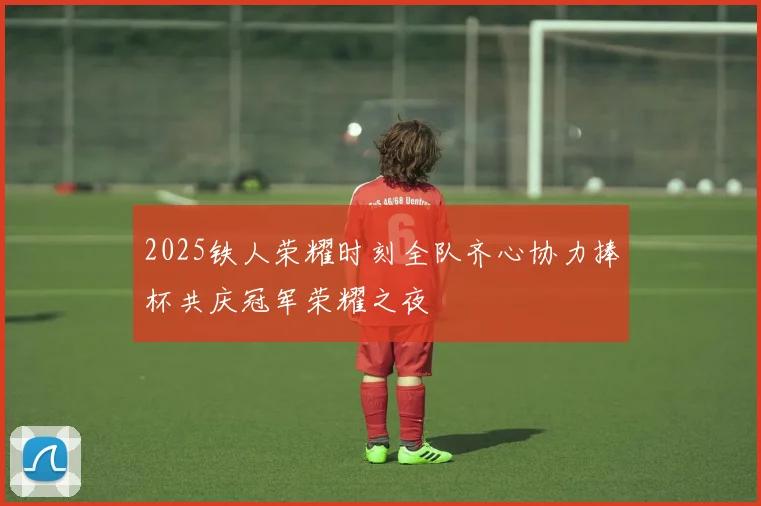 2025铁人荣耀时刻全队齐心协力捧杯共庆冠军荣耀之夜