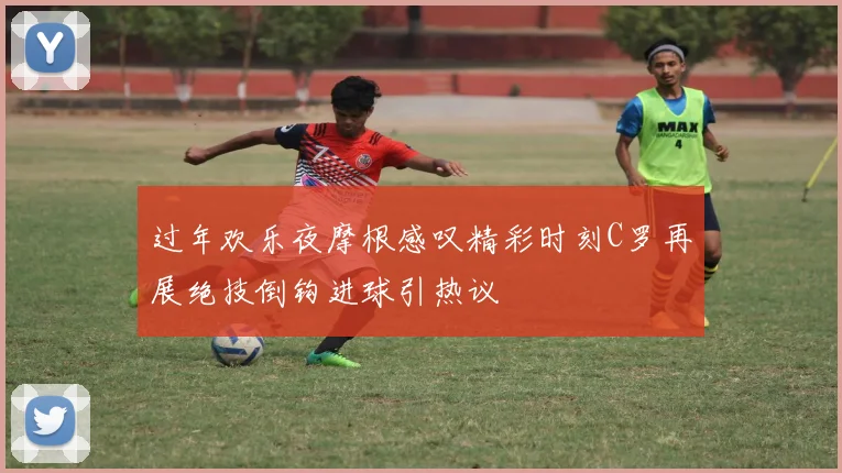 过年欢乐夜摩根感叹精彩时刻C罗再展绝技倒钩进球引热议