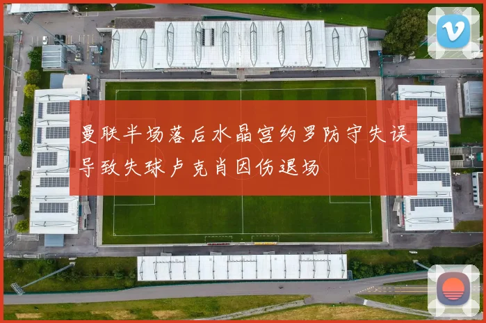 曼联半场落后水晶宫约罗防守失误导致失球卢克肖因伤退场